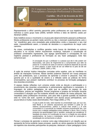 Representando o difícil caminho percorrido pelos professores em sua trajetória como
indivíduo e como grupo Isaia (2009), também lembra a ideia de labirinto usada por
Abraham (2000).
Esta metáfora evoca o movimento e a busca pelo desenvolvimento pessoal e profissional.
Muitos professores se perdem neste caminho ou não o vivenciam autenticamente, pois o
“eu” inautêntico gera uma ansiedade pela problemática vivida e mascaram o seu mal
estar, impossibilitando assim, a tomada de decisões e a experiência de traçar outro
caminho.
As crises, contradições e conflitos gerados nesta busca de identidade no entorno
educativo e no mundo interior impulsionam mudança, traduzem a constituição do
professor universitário ingressante, que agrega aprendizados e concepções de sua
trajetória pessoal e profissional de formação ao seu fazer pedagógico. Este fato
comprova que:
A concepção de que o professor e a pessoa que ele é não podem ser
dissociados, sob pena de fragmentar-se a compreensão que dele se
possa ter. A maneira de cada um exercer a docência depende do que ele
é, como pessoa, e esse modo de ser vai refletir-se no jeito de ele ser
professor. (ISAIA, 2009, p.104).
A ação de ensinar implica interações concretas entre sujeitos, pois se manifesta no
âmbito de interações humanas. Nesse sentido podemos observar em nossa pesquisa
junto aos professores, que o processo de aprender e ensinar é plausível, mas não
garante por si só a qualidade de ensino e a reflexão sobre as práticas de forma
emancipatória, que possam realmente contribuir no processo de formação pedagógica
dos docentes envolvidos.
O espaço destas reflexões num universo amplo onde se discute a participação e o
envolvimento dos docentes universitários é extremamente significativo e necessário. A
linguagem da prática pedagógica, da ação que se partilha no espaço da aula
universitária, precisa ser resgatada. Pensar programas e projetos de formação docente
universitária é situação que fica evidente através das análises de nossa pesquisa, fato
ressaltado pelos professores envolvidos, pois para eles a grande questão da docência
está no “como dar aula”, quando se deparam com alunos pouco participativos, com
pouca leitura e muitas vezes desmotivados. Para Veiga (2000, p.175):
A aula é parte do todo, está inserida na universidade que, por sua vez,
está filiada a um sistema educacional que também é parte de um
sistema socioeconômico, político e cultural mais amplo [...] A aula
universitária é a concretude do trabalho docente propriamente dito, que
ocorre com a relação pedagógica entre professor e aluno. Ela é o locus
produtivo da aprendizagem que é, também, produção por excelência. O
resultado do ensino é a construção do novo e a criação de uma atitude
questionadora, de busca e inquietação, sendo local de construção e
socialização de conhecimento e cultura.
Pensar o processo de aprender e ensinar como algo indissociável é um desafio que se
apresenta de forma evidente nesse processo, quando os vários aspectos da formação e
da trajetória dos docentes participantes da pesquisa, destacam o fazer pedagógico como
 