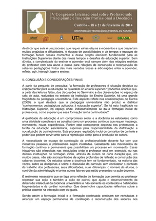 destacar que este é um processo que requer várias etapas e momentos e que despertam
muitas angústias e dificuldades. A riqueza de possibilidades e de tempos e espaços de
formação fazem desses momentos e desse projeto elemento fundamental para as
Instituições Superiores diante dos novos tempos e desafios da educação superior. Sem
dúvida, a complexidade do ensinar e aprender está sempre além das relações restritas
do professor com seu aluno e passa para relações de construção e reconstrução de
saberes pedagógicos frutos das mais variadas trocas e articulações entre o aprender,
refletir, agir, interagir, fazer e ensinar.
5. CONCLUSÃO E CONSIDERAÇÕES FINAIS
A partir da pergunta de pesquisa: “a formação de professores é situação decisiva ou
complementar para a educação de qualidade no ensino superior?” podemos concluir que,
a partir das leituras feitas, das discussões no Seminário e das observações no espaço de
sala de aula, realizadas no entorno da Instituição de Ensino Superior, há uma grande
fragilidade da pedagogia universitária. Este aspecto reflete nas considerações de Cunha
(2009), o qual destaca que a pedagogia universitária não produz e distribui
“conhecimentos pedagógicos aplicados à educação superior”. Se há esta fragilidade na
Instituição Superior, no espaço onde, indiscutivelmente se dá a formação inicial de
professores, como esperar que essa formação tenha continuidade?
A qualidade da educação é um compromisso social e a docência se estabelece como
uma atividade complexa e se constitui como um processo contínuo que requer mudança,
movimento, novas experiências. Porém este componente deposita nos professores a
tarefa da educação escolarizada, expressa pela responsabilidade da distribuição e
socialização do conhecimento. Este processo regulatório inclui os conceitos de controle e
poder que podem servir tanto para a reprodução como para a produção de cultura.
A necessidade de espaço de construção da profissionalidade docente faz com que
iniciativas pessoais e profissionais sejam instaladas. Geralmente são movimentos de
formação contínua e permanente que possibilitam um processo em movimento. Essas
iniciativas são oferecidas nas instituições onde o professor está em exercício, ou nas
demais instituições de formação inicial, através de cursos de curta duração que, em
muitos casos, não são acompanhados de ações profundas de reflexão e construção dos
saberes docentes. Os estudos sobre a docência tem se fundamentado, na maioria das
vezes, sobre as disciplinas e sobre a discussão do currículo sem considerar o contexto
de trabalho dos professores, suas dificuldades, suas diferenças, o número de alunos, o
controle da administração e tantos outros fatores que estão presentes na ação docente.
É realmente necessário que se faça uma reflexão de formação que permita ao professor
repensar sua ação e também a ação de outros, que ajude o desenvolvimento da
dimensão intelectual da docência universitária e não somente os conteúdos e habilidades
fragmentadas e de caráter normativo. Que desenvolva capacidades reflexivas sobre a
prática docente na interação com os iguais.
Sendo assim a formação inicial e a formação continuada precisam ser revisitadas e
alcançar um espaço permanente de construção e reconstrução dos saberes nos
 