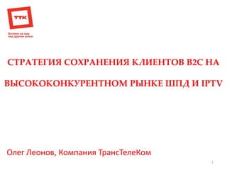 СТРАТЕГИЯ СОХРАНЕНИЯ КЛИЕНТОВ В2С НА 
ВЫСОКОКОНКУРЕНТНОМ РЫНКЕ ШПД И IPTV 
1 
Олег Леонов, Компания ТрансТелеКом  