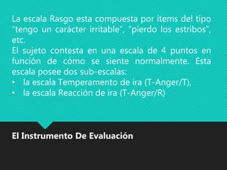 La escala Rasgo esta compuesta por ítems del tipo
“tengo un carácter irritable”, “pierdo los estribos”,
etc.
El sujeto contesta en una escala de 4 puntos en
función de cómo se siente normalmente. Esta
escala posee dos sub-escalas:
• la escala Temperamento de ira (T-Anger/T),
• la escala Reacción de ira (T-Anger/R)
El Instrumento De Evaluación
 