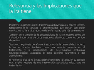 Relevancia y las Implicaciones que
la Ira tiene
Problemas orgánicos en los trastornos cardiovasculares, cáncer, úlceras,
tabaquismo o la soriasis), o enfermedades que cursan con dolor
crónico, como la artritis reumatoide, enfermedad además autoinmune
También en el ámbito de la psicopatología la ira se muestra como un
indicador importante de otros trastornos afectivos, como los de tipo
depresivo
Trastorno negativista desafiante, trastornos de la personalidad. Incluso,
la ira se muestra también como una variable relevante en el
tratamiento y la rehabilitación de determinados problemas
neuropsicológicos asociados al daño cerebral traumático o del
alcoholismo.
la relevancia que la ira desadaptativa tiene para la salud, en su sentido
más amplio, requiere de una intervención psicológica eficaz para su
tratamiento.
 