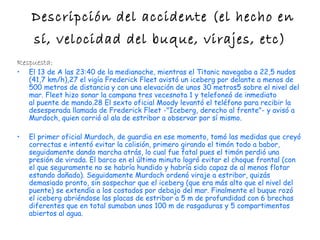 Descripción del accidente (el hecho en
     sí, velocidad del buque, virajes, etc)
Respuesta:
•   El 13 de A las 23:40 de la medianoche, mientras el Titanic navegaba a 22,5 nudos
    (41,7 km/h),27 el vigía Frederick Fleet avistó un iceberg por delante a menos de
    500 metros de distancia y con una elevación de unos 30 metros5 sobre el nivel del
    mar. Fleet hizo sonar la campana tres vecesnota 1 y telefoneó de inmediato
    al puente de mando.28 El sexto oficial Moody levantó el teléfono para recibir la
    desesperada llamada de Frederick Fleet -"Iceberg, derecho al frente"- y avisó a
    Murdoch, quien corrió al ala de estribor a observar por sí mismo.

•   El primer oficial Murdoch, de guardia en ese momento, tomó las medidas que creyó
    correctas e intentó evitar la colisión, primero girando el timón todo a babor,
    seguidamente dando marcha atrás, lo cual fue fatal pues el timón perdió una
    presión de virada. El barco en el último minuto logró evitar el choque frontal (con
    el que seguramente no se habría hundido y habría sido capaz de al menos flotar
    estando dañado). Seguidamente Murdoch ordenó viraje a estribor, quizás
    demasiado pronto, sin sospechar que el iceberg (que era más alto que el nivel del
    puente) se extendía a los costados por debajo del mar. Finalmente el buque rozó
    el iceberg abriéndose las placas de estribor a 5 m de profundidad con 6 brechas
    diferentes que en total sumaban unos 100 m de rasgaduras y 5 compartimentos
    abiertos al agua.
 