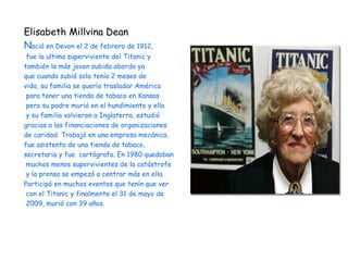 Elisabeth Millvina Dean
Nació en Devon el 2 de febrero de 1912,
 fue la ultima superviviente del Titanic y
también la más joven subida abordo ya
que cuando subió solo tenía 2 meses de
vida, su familia se quería trasladar América
 para tener una tienda de tabaco en Kansas
 pero su padre murió en el hundimiento y ella
 y su familia volvieron a Inglaterra, estudió
gracias a las financiaciones de organizaciones
de caridad. Trabajó en una empresa mecánica,
fue asistenta de una tienda de tabaco,
secretaria y fue cartógrafa. En 1980 quedaban
 muchos menos supervivientes de la catástrofe
 y la prensa se empezó a centrar más en ella.
Participó en muchos eventos que tenín que ver
 con el Titanic y finalmente el 31 de mayo de
 2009, murió con 39 años.
 