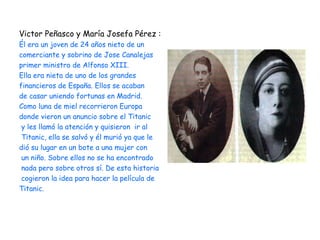 Victor Peñasco y María Josefa Pérez :
Él era un joven de 24 años nieto de un
comerciante y sobrino de Jose Canalejas
primer ministro de Alfonso XIII.
Ella era nieta de uno de los grandes
financieros de España. Ellos se acaban
de casar uniendo fortunas en Madrid.
Como luna de miel recorrieron Europa
donde vieron un anuncio sobre el Titanic
 y les llamó la atención y quisieron ir al
 Titanic, ella se salvó y él murió ya que le
dió su lugar en un bote a una mujer con
 un niño. Sobre ellos no se ha encontrado
 nada pero sobre otros sí. De esta historia
 cogieron la idea para hacer la película de
Titanic.
 