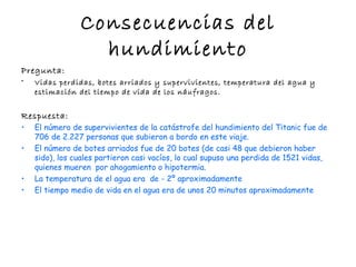 Consecuencias del
                  hundimiento
Pregunta:
•   Vidas perdidas, botes arriados y supervivientes, temperatura del agua y
    estimación del tiempo de vida de los náufragos.


Respuesta:
•   El número de supervivientes de la catástrofe del hundimiento del Titanic fue de
    706 de 2.227 personas que subieron a bordo en este viaje.
•   El número de botes arriados fue de 20 botes (de casi 48 que debieron haber
    sido), los cuales partieron casi vacíos, lo cual supuso una perdida de 1521 vidas,
    quienes mueren por ahogamiento o hipotermia.
•   La temperatura de el agua era de - 2º aproximadamente
•   El tiempo medio de vida en el agua era de unos 20 minutos aproximadamente
 