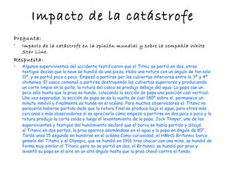Impacto de la catástrofe
Pregunta:
•   Impacto de la catástrofe en la opinión mundial y sobre la compañía White
    Star Line.
Respuesta:
•   Algunos supervivientes del accidente testificaron que el Titnic se partió en dos, otros
    testigos decían que la nave se hundió de una pieza. Hubo una rotura con un ángulo de tan solo
    11º, y se partió poco a poco. Empezó a partirse por las cubiertas inferiores entre la 3ª y 4ª
    chimenea. El casco comenzó a partirse destruyendo las cubiertas superiores y produciendo
    un corte limpio en la quilla, la rotura del casco se produjo debajo del agua. La popa cae un
    poco sólo hasta que la proa se hunde, colocando la sección de popa una posición casi vertical.
    Una vez separadas, la sección de popa se da la vuelta de casi 180º sobre sí, permanece un
    minuto inmóvil y finalmente se hunde en el océano. Para muchos observadores el Titanic no
    parecería haberse partido dado que la rotura final se produce bajo el agua, para otros más
    cercanos o más observadores sí se apreciaría cómo empezó a partirse en dos poco a poco y la
    rotura produjo la corta caída y luego el levantamiento de la popa. Jack Thayer, uno de los
    supervivientes y testigos del hundimiento declaró que el barco se había partido y dibujó
    al Titanic en dos partes, la proa aparece asomándose en el agua y la popa en ángulo de 80°.
    Tardó unos 15 segundo en hundirse en el océano.Como curiosidad, el HMHS Britannic barco
    gemelo del Titanic y el Olympic, que se hundió en 1916 tras chocar con una mina, se hundió de
    forma muy similar al Titanic pero no se partió en dos, el Britannic se hundió por proa y
    levantó su popa en el aire en un alto ángulo hasta que la proa chocó contra el fondo.
 