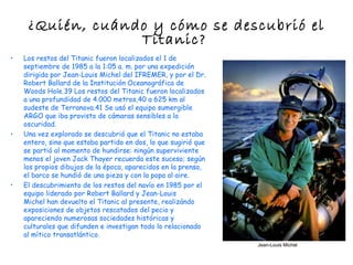 ¿Quién, cuándo y cómo se descubrió el
                  Titanic?
•   Los restos del Titanic fueron localizados el 1 de
    septiembre de 1985 a la 1:05 a. m. por una expedición
    dirigida por Jean-Louis Michel del IFREMER, y por el Dr.
    Robert Ballard de la Institución Oceanográfica de
    Woods Hole.39 Los restos del Titanic fueron localizados
    a una profundidad de 4.000 metros,40 a 625 km al
    sudeste de Terranova.41 Se usó el equipo sumergible
    ARGO que iba provisto de cámaras sensibles a la
    oscuridad.
•   Una vez explorado se descubrió que el Titanic no estaba
    entero, sino que estaba partido en dos, lo que sugirió que
    se partió al momento de hundirse: ningún superviviente
    menos el joven Jack Thayer recuerda este suceso; según
    los propios dibujos de la época, aparecidos en la prensa,
    el barco se hundió de una pieza y con la popa al aire.
•   El descubrimiento de los restos del navío en 1985 por el
    equipo liderado por Robert Ballard y Jean-Louis
    Michel han devuelto el Titanic al presente, realizándo
    exposiciones de objetos rescatados del pecio y
    apareciendo numerosas sociedades históricas y
    culturales que difunden e investigan todo lo relacionado
    al mítico transatlántico.
                                                                 Jean-Louis Michel
 