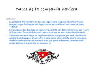 Datos de la compañía naviera

Respuesta:
•   La compañía White Star Line fue una importante compañía naviera británica
    compuesto por los buques más importantes, entre ellos el más conocido como
    “Titanic”.
•   Esta empresa fue fundada en Inglaterra en 1845 por John Pilkington y por Henry
    Wilson con el fin de dedicarse al comercio de oro en Australia y Gran Bretaña.
•   Vieron que con este viaje, no llegaban a saldar sus gastos, por esto, decidieron
    cambiarlo de Liverpool a Nueva York, para ganar el suficiente dinero como para
    invertir en nuevos barcos, con esto tuvo que pedir préstamos, llevando a una
    deuda dejando a la empresa en bancarrota.
 