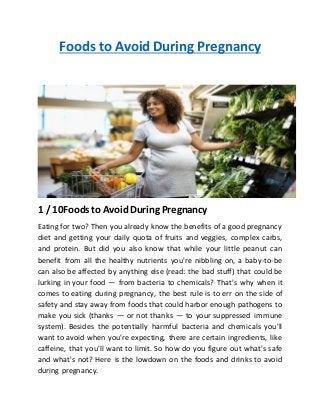 Foods to Avoid During Pregnancy
1 / 10Foods to Avoid During Pregnancy
Eating for two? Then you already know the benefits of a good pregnancy
diet and getting your daily quota of fruits and veggies, complex carbs,
and protein. But did you also know that while your little peanut can
benefit from all the healthy nutrients you're nibbling on, a baby-to-be
can also be affected by anything else (read: the bad stuff) that could be
lurking in your food — from bacteria to chemicals? That's why when it
comes to eating during pregnancy, the best rule is to err on the side of
safety and stay away from foods that could harbor enough pathogens to
make you sick (thanks — or not thanks — to your suppressed immune
system). Besides the potentially harmful bacteria and chemicals you'll
want to avoid when you're expecting, there are certain ingredients, like
caffeine, that you'll want to limit. So how do you figure out what's safe
and what's not? Here is the lowdown on the foods and drinks to avoid
during pregnancy.
 