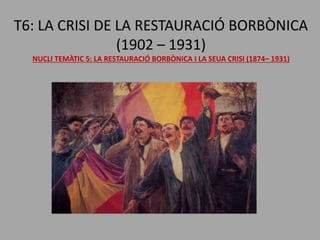 T6: LA CRISI DE LA RESTAURACIÓ BORBÒNICA
(1902 – 1931)
NUCLI TEMÀTIC 5: LA RESTAURACIÓ BORBÒNICA I LA SEUA CRISI (1874– 1931)
 