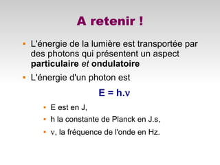 A retenir !
 L'énergie de la lumière est transportée par
des photons qui présentent un aspect
particulaire et ondulatoire
 L'énergie d'un photon est
E = h.ν
 E est en J,
 h la constante de Planck en J.s,

ν, la fréquence de l'onde en Hz.
 