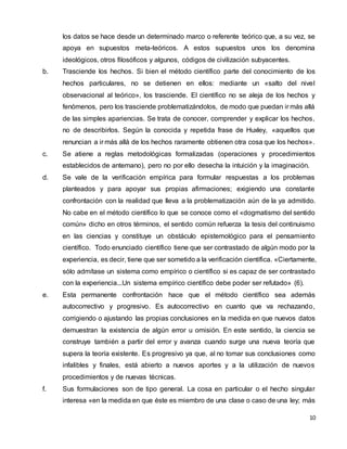 10
los datos se hace desde un determinado marco o referente teórico que, a su vez, se
apoya en supuestos meta-teóricos. A estos supuestos unos los denomina
ideológicos, otros filosóficos y algunos, códigos de civilización subyacentes.
b. Trasciende los hechos. Si bien el método científico parte del conocimiento de los
hechos particulares, no se detienen en ellos: mediante un «salto del nivel
observacional al teórico», los trasciende. El científico no se aleja de los hechos y
fenómenos, pero los trasciende problematizándolos, de modo que puedan ir más allá
de las simples apariencias. Se trata de conocer, comprender y explicar los hechos,
no de describirlos. Según la conocida y repetida frase de Huxley, «aquellos que
renuncian a ir más allá de los hechos raramente obtienen otra cosa que los hechos».
c. Se atiene a reglas metodológicas formalizadas (operaciones y procedimientos
establecidos de antemano), pero no por ello desecha la intuición y la imaginación.
d. Se vale de la verificación empírica para formular respuestas a los problemas
planteados y para apoyar sus propias afirmaciones; exigiendo una constante
confrontación con la realidad que lleva a la problematización aún de la ya admitido.
No cabe en el método científico lo que se conoce como el «dogmatismo del sentido
común» dicho en otros términos, el sentido común refuerza la tesis del continuismo
en las ciencias y constituye un obstáculo epistemológico para el pensamiento
científico. Todo enunciado científico tiene que ser contrastado de algún modo por la
experiencia, es decir, tiene que ser sometido a la verificación científica. «Ciertamente,
sólo admítase un sistema como empírico o científico si es capaz de ser contrastado
con la experiencia...Un sistema empírico científico debe poder ser refutado» (6).
e. Esta permanente confrontación hace que el método científico sea además
autocorrectivo y progresivo. Es autocorrectivo en cuanto que va rechazando,
corrigiendo o ajustando las propias conclusiones en la medida en que nuevos datos
demuestran la existencia de algún error u omisión. En este sentido, la ciencia se
construye también a partir del error y avanza cuando surge una nueva teoría que
supera la teoría existente. Es progresivo ya que, al no tomar sus conclusiones como
infalibles y finales, está abierto a nuevos aportes y a la utilización de nuevos
procedimientos y de nuevas técnicas.
f. Sus formulaciones son de tipo general. La cosa en particular o el hecho singular
interesa «en la medida en que éste es miembro de una clase o caso de una ley; más
 