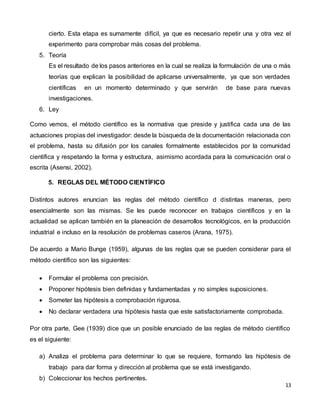13
cierto. Esta etapa es sumamente difícil, ya que es necesario repetir una y otra vez el
experimento para comprobar más cosas del problema.
5. Teoría
Es el resultado de los pasos anteriores en la cual se realiza la formulación de una o más
teorías que explican la posibilidad de aplicarse universalmente, ya que son verdades
científicas en un momento determinado y que servirán de base para nuevas
investigaciones.
6. Ley
Como vemos, el método científico es la normativa que preside y justifica cada una de las
actuaciones propias del investigador: desde la búsqueda de la documentación relacionada con
el problema, hasta su difusión por los canales formalmente establecidos por la comunidad
científica y respetando la forma y estructura, asimismo acordada para la comunicación oral o
escrita (Asensi, 2002).
5. REGLAS DEL MÉTODO CIENTÍFICO
Distintos autores enuncian las reglas del método científico d distintas maneras, pero
esencialmente son las mismas. Se les puede reconocer en trabajos científicos y en la
actualidad se aplican también en la planeación de desarrollos tecnológicos, en la producción
industrial e incluso en la resolución de problemas caseros (Arana, 1975).
De acuerdo a Mario Bunge (1959), algunas de las reglas que se pueden considerar para el
método científico son las siguientes:
 Formular el problema con precisión.
 Proponer hipótesis bien definidas y fundamentadas y no simples suposiciones.
 Someter las hipótesis a comprobación rigurosa.
 No declarar verdadera una hipótesis hasta que este satisfactoriamente comprobada.
Por otra parte, Gee (1939) dice que un posible enunciado de las reglas de método científico
es el siguiente:
a) Analiza el problema para determinar lo que se requiere, formando las hipótesis de
trabajo para dar forma y dirección al problema que se está investigando.
b) Coleccionar los hechos pertinentes.
 