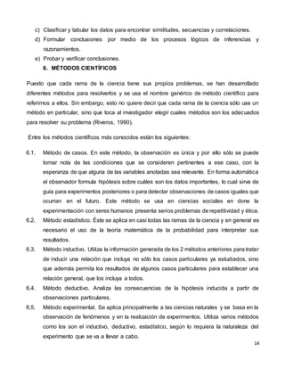 14
c) Clasificar y tabular los datos para encontrar similitudes, secuencias y correlaciones.
d) Formular conclusiones por medio de los procesos lógicos de inferencias y
razonamientos.
e) Probar y verificar conclusiones.
6. MÉTODOS CIENTÍFICOS
Puesto que cada rama de la ciencia tiene sus propios problemas, se han desarrollado
diferentes métodos para resolverlos y se usa el nombre genérico de método científico para
referirnos a ellos. Sin embargo, esto no quiere decir que cada rama de la ciencia sólo use un
método en particular, sino que toca al investigador elegir cuales métodos son los adecuados
para resolver su problema (Riveros, 1990).
Entre los métodos científicos más conocidos están los siguientes:
6.1. Método de casos. En este método, la observación es única y por ello sólo se puede
tomar nota de las condiciones que se consideren pertinentes a ese caso, con la
esperanza de que alguna de las variables anotadas sea relevante. En forma automática
el observador formula hipótesis sobre cuáles son los datos importantes, lo cual sirve de
guía para experimentos posteriores o para detectar observaciones de casos iguales que
ocurran en el futuro. Este método se usa en ciencias sociales en done la
experimentación con seres humanos presenta serios problemas de repetitividad y ética.
6.2. Método estadístico. Éste se aplica en casi todas las ramas de la ciencia y en general es
necesario el uso de la teoría matemática de la probabilidad para interpretar sus
resultados.
6.3. Método inductivo. Utiliza la información generada de los 2 métodos anteriores para tratar
de inducir una relación que incluya no sólo los casos particulares ya estudiados, sino
que además permita los resultados de algunos casos particulares para establecer una
relación general, que los incluya a todos.
6.4. Método deductivo. Analiza las consecuencias de la hipótesis inducida a partir de
observaciones particulares.
6.5. Método experimental. Se aplica principalmente a las ciencias naturales y se basa en la
observación de fenómenos y en la realización de experimentos. Utiliza varios métodos
como los son el inductivo, deductivo, estadístico, según lo requiera la naturaleza del
experimento que se va a llevar a cabo.
 