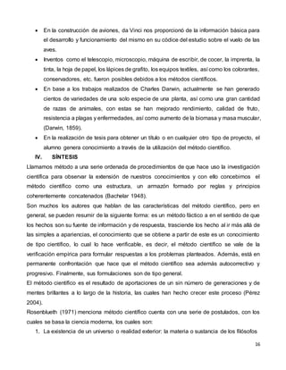 16
 En la construcción de aviones, da Vinci nos proporcionó de la información básica para
el desarrollo y funcionamiento del mismo en su códice del estudio sobre el vuelo de las
aves.
 Inventos como el telescopio, microscopio, máquina de escribir, de cocer, la imprenta, la
tinta, la hoja de papel, los lápices de grafito, los equipos textiles, así como los colorantes,
conservadores, etc. fueron posibles debidos a los métodos científicos.
 En base a los trabajos realizados de Charles Darwin, actualmente se han generado
cientos de variedades de una solo especie de una planta, así como una gran cantidad
de razas de animales, con estas se han mejorado rendimiento, calidad de fruto,
resistencia a plagas y enfermedades, así como aumento de la biomasa y masa muscular,
(Darwin, 1859).
 En la realización de tesis para obtener un título o en cualquier otro tipo de proyecto, el
alumno genera conocimiento a través de la utilización del método científico.
IV. SÍNTESIS
Llamamos método a una serie ordenada de procedimientos de que hace uso la investigación
científica para observar la extensión de nuestros conocimientos y con ello concebimos el
método científico como una estructura, un armazón formado por reglas y principios
coherentemente concatenados (Bachelar 1948).
Son muchos los autores que hablan de las características del método científico, pero en
general, se pueden resumir de la siguiente forma: es un método fáctico a en el sentido de que
los hechos son su fuente de información y de respuesta, trasciende los hecho al ir más allá de
las simples a apariencias, el conocimiento que se obtiene a partir de este es un conocimiento
de tipo científico, lo cual lo hace verificable, es decir, el método científico se vale de la
verificación empírica para formular respuestas a los problemas planteados. Además, está en
permanente confrontación que hace que el método científico sea además autocorrectivo y
progresivo. Finalmente, sus formulaciones son de tipo general.
El método científico es el resultado de aportaciones de un sin número de generaciones y de
mentes brillantes a lo largo de la historia, las cuales han hecho crecer este proceso (Pérez
2004).
Rosenblueth (1971) menciona método científico cuenta con una serie de postulados, con los
cuales se basa la ciencia moderna, los cuales son:
1. La existencia de un universo o realidad exterior: la materia o sustancia de los filósofos
 