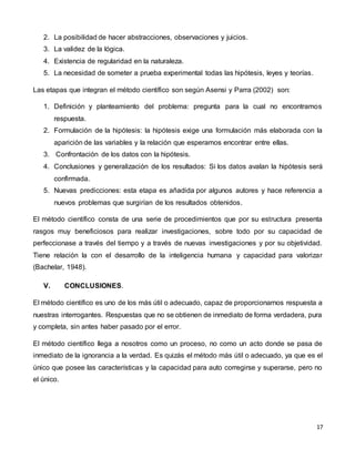 17
2. La posibilidad de hacer abstracciones, observaciones y juicios.
3. La validez de la lógica.
4. Existencia de regularidad en la naturaleza.
5. La necesidad de someter a prueba experimental todas las hipótesis, leyes y teorías.
Las etapas que integran el método científico son según Asensi y Parra (2002) son:
1. Definición y planteamiento del problema: pregunta para la cual no encontramos
respuesta.
2. Formulación de la hipótesis: la hipótesis exige una formulación más elaborada con la
aparición de las variables y la relación que esperamos encontrar entre ellas.
3. Confrontación de los datos con la hipótesis.
4. Conclusiones y generalización de los resultados: Si los datos avalan la hipótesis será
confirmada.
5. Nuevas predicciones: esta etapa es añadida por algunos autores y hace referencia a
nuevos problemas que surgirían de los resultados obtenidos.
El método científico consta de una serie de procedimientos que por su estructura presenta
rasgos muy beneficiosos para realizar investigaciones, sobre todo por su capacidad de
perfeccionase a través del tiempo y a través de nuevas investigaciones y por su objetividad.
Tiene relación la con el desarrollo de la inteligencia humana y capacidad para valorizar
(Bachelar, 1948).
V. CONCLUSIONES.
El método científico es uno de los más útil o adecuado, capaz de proporcionarnos respuesta a
nuestras interrogantes. Respuestas que no se obtienen de inmediato de forma verdadera, pura
y completa, sin antes haber pasado por el error.
El método científico llega a nosotros como un proceso, no como un acto donde se pasa de
inmediato de la ignorancia a la verdad. Es quizás el método más útil o adecuado, ya que es el
único que posee las características y la capacidad para auto corregirse y superarse, pero no
el único.
 