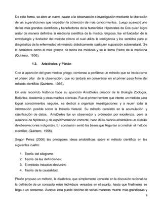 6
De esta forma, se abre un nuevo cauce a la observación e investigación mediante la liberación
de las supersticiones que impedían la obtención de más conocimientos. Luego apareció uno
de los más grandes científicos y benefactores de la humanidad Hipócrates de Cos quien logro
aislar de manera definitiva la medicina científica de la mística religiosa, fue el fundador de la
embriología y fundador del método clínico el cual utiliza la inteligencia y los sentidos para el
diagnóstico de la enfermedad eliminando drásticamente cualquier suposición sobrenatural. Se
le considera como el más grande de todos los médicos y se le llama Padre de la medicina
(Quintero, 1956).
1.3. Aristóteles y Platón
Con la aparición del gran medico griego, comienza a perfilarse un método que se inicia como
el primer pilar de la observación, que no tardará en convertirse en el primer paso firme del
método científico (Quintero, 1956).
En este recorrido histórico hace su aparición Aristóteles creador de la Biología Zoología,
Botánica, Anatomía y otras muchas ciencias. Fue el primer hombre que intento un método para
lograr conocimientos seguros, se dedicó a organizar investigaciones y a reunir toda la
información posible sobre la Historia Natural. Su método consistió en la acumulación y
clasificación de datos. Aristóteles fue un observador y ordenador por excelencia, pero la
ausencia de hipótesis y de experimentación correcta, hace de la ciencia aristotélica un cúmulo
de observaciones indigestas. En conclusión sentó las bases que llegarían a construir el método
científico (Quintero, 1956).
Según Pérez (2006) las principales ideas aristotélicas sobre el método científico en las
siguientes cuatro:
1. Teoría del silogismo
2. Teoría de las definiciones;
3. El método inductivo-deductivo
4. Teoría de la causalidad.
Platón propuso un método, la dialéctica, que simplemente consiste en la discusión racional de
la definición de un concepto entre individuos versados en el asunto, hasta que finalmente se
llega a un consenso. Aunque esto puede decirse de varias maneras mucho más grandiosas y
 