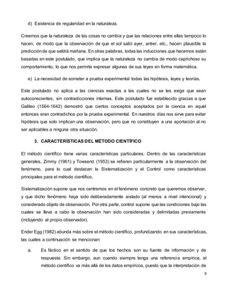 9
d) Existencia de regularidad en la naturaleza.
Creemos que la naturaleza de las cosas no cambia y que las relaciones entre ellas tampoco lo
hacen, de modo que la observación de que el sol salió ayer, antier, etc., hacen plausible la
predicciónde que saldrá mañana. En otras palabras, todas las inducciones que hacemos están
basadas en este postulado, que implica que la naturaleza no cambia de modo caprichoso su
comportamiento, lo que nos permite expresar algunas de sus leyes en forma matemática.
e) La necesidad de someter a prueba experimental todas las hipótesis, leyes y teorías.
Este postulado no aplica a las ciencias exactas a las cuales no se les exige que sean
autoconscientes, sin contradicciones internas. Este postulado fue establecido gracias a que
Galileo (1564-1642) demostró que ciertos conceptos aceptados por la ciencia en aquel
entonces eran contradichos por la prueba experimental. En nuestros días nos sirve para evitar
hipótesis que solo implican una observación, pero que no constituyen a una aportación al no
ser aplicables a ninguna otra situación.
3. CARACTERÍSTICAS DEL MÉTODO CIENTÍFICO
El método científico tiene varias características particulares. Dentro de las características
generales, Zimmy (1961) y Towsend (1953) se refieren particularmente a la observación del
fenómeno, para lo cual destacan la Sistematización y el Control como características
principales para el método científico.
Sistematización supone que nos centremos en el fenómeno concreto que queremos observar,
y que dicho fenómeno haya sido deliberadamente aislado (al menos a nivel intencional) y
considerado objeto de observación. Por otra parte, control supone que las condiciones bajo las
cuales se lleva a cabo la observación han sido consideradas y delimitadas previamente
(incluyendo al propio observador).
Ender Egg (1982) abunda más sobre el método científico, profundizando en sus características,
las cuales a continuación se mencionan:
a. Es fáctico en el sentido de que los hechos son su fuente de información y de
respuesta. Sin embargo, aun cuando siempre tenga una referencia empírica, el
método científico va más allá de los datos empíricos, puesto que la interpretación de
 