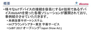 概要
•様々なIoTデバイスの接続を容易にするIF技術であるデバ
イスWebAPIを使った各種ソリューションが展開されており、
事例紹介させていただきます。
• 未病改善サポートシステム
• IHIアラウンドシアター東京 字幕サービス
• CeBIT 2017 オープニング「Japan Show Act」
 