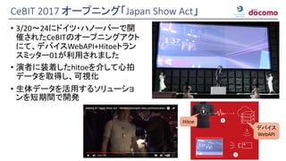 CeBIT 2017 オープニング「Japan Show Act」
• 3/20～24にドイツ・ハノーバーで開
催されたCeBITのオープニングアクト
にて、デバイスWebAPI+Hitoeトラン
スミッター01が利用されました
• 演者に装着したhitoeを介して心拍
データを取得し、可視化
• 生体データを活用するソリューショ
ンを短期間で開発
Hitoe
デバイス
WebAPI
 