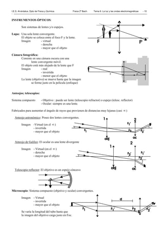 I.E.S. Al-ándalus. Dpto de Física y Química. Física 2º Bach. Tema 6. La luz y las ondas electromagnéticas - 10
-
INSTRUMENTOS ÓPTICOS:
Son sistemas de lentes y/o espejos.
Lupa: Una sola lente convergente.
El objeto se coloca entre el foco F y la lente.
Imagen - virtual
- derecha
- mayor que el objeto
Cámara fotográfica:
Consiste en una cámara oscura con una
lente convergente móvil.
El objeto está más alejado de la lente que F
Imagen - real
- invertida
- menor que el objeto
La lente (objetivo) se mueve hasta que la imagen
se forme justo en la película (enfoque)
Anteojos; telescopios:
Sistema compuesto - Objetivo : puede ser lente (telescopio refractor) o espejo (telesc. reflector)
- Ocular: siempre es una lente.
Fabricados para aumentar el ángulo de rayos que provienen de distancias muy lejanas (casi ∞ )
Anteojo astronómico: Posee dos lentes convergentes.
Imagen -Virtual (en el ∞ )
- invertida
- mayor que el objeto
Anteojo de Galileo: El ocular es una lente divergente
Imagen - Virtual (en el ∞ )
- derecha
- mayor que el objeto
Telescopio reflector: El objetivo es un espejo cóncavo
Microscopio: Sistema compuesto (objetivo y ocular) convergentes.
Imagen - Virtual
- invertida
- mayor que el objeto
Se varía la longitud del tubo hasta que
la imagen del objetivo caiga justo en Foc.
 