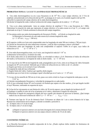 I.E.S. Al-ándalus. Dpto de Física y Química. Física 2º Bach. Tema 6. La luz y las ondas electromagnéticas - 11
-
PROBLEMAS TEMA 6: LA LUZ Y LAS ONDAS ELECTROMAGNÉTICAS
1. Una onda electromagnética (o.e.m.) cuya frecuencia es de 1014
Hz y cuyo campo eléctrico, de 2 V/m de
amplitud, está polarizado en la dirección del eje OY, se propaga en el vacío, en el sentido negativo del eje OX.
a)Escribir la expresión del campo eléctrico de la onda electromagnética
b)Calcular la longitud de onda e indicar la dirección del campo magnético de la onda (c = 3 ·108
m/s)
2. Una o.e.m. plana (polarizada) tiene un campo eléctrico de amplitud 3 V/m y una frecuencia de 1 MHz.
Determinar la ecuación de onda que representa al campo eléctrico si la onda avanza en el eje Y y el campo está
polarizado en el eje Z. Calcula asimismo la dirección del campo magnético.
3. Una antena emite una onda electromagnética de frecuencia 50 kHz. a) Calcule su longitud de onda.
b) Determine la frecuencia de una onda sonora de la misma longitud de onda.
(c = 3 ·108
m/s ; vSonido = 340 m/s)
4. El espectro visible en el aire está comprendido entre las longitudes de onda 380 nm (violeta) y 780 nm (rojo).
a) Calcule las frecuencias de estas radiaciones extremas. ¿cuál de ellas se propaga a mayor velocidad?
b) Determine entre qué longitudes de onda está comprendido el espectro visible en el agua, cuyo índice de
refracción es 4/3. (c = 3 ·108
m ·s-1
)
5. Una onda electromagnética tiene, en el vacío, una longitud de onda de 5 ·10-7
m.
a) Determine la frecuencia y el número de onda.
b) Si dicha onda entra en un determinado medio, su velocidad se reduce a 3c/4. Determine el índice de refracción
del medio y la frecuencia y la longitud de onda en dicho medio. (c = 3 ·108
m/s)
6. Un rayo de luz de 500 nm de longitud de onda, propagándose por el aire, entra en un bloque de vidrio formando
un ángulo de 30º con la normal. Sabiendo que el índice de refracción de ese vidrio es de 1,5, calcular :
a) Ángulo que forma con la normal el rayo refractado.
b) Longitud de onda del rayo refractado
c) Ángulo límite del vidrio. Explicar qué significa dicho ángulo.
Considerar que en el aire la luz se propaga a igual velocidad que en el vacío. (c = 3 ·108
m/s)
7. Un rayo de luz amarilla de 580 nm en el aire, pasa a un cierto cristal en el que su longitud de onda pasa a ser de
5·10-7
m.
a) Calcular razonadamente frecuencia y velocidad de propagación en cada medio.
b) Si el rayo refractado forma 30º con la normal a la frontera que separa a los dos medios, ¿Con qué ángulo incidió
el rayo? Razonar, realizando un esquema de rayos.
8. Un haz de luz roja penetra en una lámina de vidrio, de 30 cm de espesor, con un ángulo de incidencia de 45º
a) Explique si cambia el color de la luz al penetrar en el vidrio y determine el ángulo de refracción.
b) Determine el ángulo de emergencia (ángulo del rayo cuando sale después de atravesar la lámina). ¿Qué tiempo
tarda la luz en atravesar la lámina de vidrio? ( c = 3 · 108
m s –1
; nvidrio = 1,3 )
9. Tenemos una lupa de 10 cm de distancia focal. Colocamos un objeto de 1 cm a cierta distancia de la lupa.
Razonar las características de la imagen y calcular su tamaño y posición si:
a) El objeto está a 15 cm de la lupa.
b) El objeto está a 5 cm de la lupa.
10. a) Repetir el ejercicio anterior con una lente divergente de la misma distancia focal.
b) Repetir el ejercicio anterior con una espejo cóncavo esférico de 16 cm de radio.
CUESTIONES TEÓRICAS:
1. a) Describa brevemente el modelo corpuscular de la luz. ¿Puede explicar dicho modelo los fenómenos de
interferencia luminosa?
 