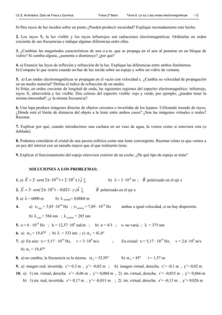 I.E.S. Al-ándalus. Dpto de Física y Química. Física 2º Bach. Tema 6. La luz y las ondas electromagnéticas - 12
-
b) Dos rayos de luz inciden sobre un punto ¿Pueden producir oscuridad? Explique razonadamente este hecho.
2. Los rayos X, la luz visible y los rayos infrarrojos son radiaciones electromagnéticas. Ordénelas en orden
creciente de sus frecuencias e indique algunas diferencias entre ellas.
3. ¿Cambian las magnitudes características de una o.e.m. que se propaga en el aire al penetrar en un bloque de
vidrio? Si cambia alguna, ¿aumenta o disminuye? ¿por qué?
4. a) Enuncie las leyes de reflexión y refracción de la luz. Explique las diferencias entre ambos fenómenos.
b) Compare lo que ocurre cuando un haz de luz incide sobre un espejo y sobre un vidrio de ventana.
5. a) Las ondas electromagnéticas se propagan en el vacío con velocidad c. ¿Cambia su velocidad de propagación
en un medio material? Defina el índice de refracción de un medio.
b) Sitúe, en orden creciente de longitud de onda, las siguientes regiones del espectro electromagnético: infrarrojo,
rayos X, ultravioleta y luz visible. Dos colores del espectro visible: rojo y verde, por ejemplo, ¿pueden tener la
misma intensidad? ¿y la misma frecuencia?
6. Una lupa produce imágenes directas de objetos cercanos e invertidas de los lejanos. Utilizando trazado de rayos,
¿Dónde está el límite de distancia del objeto a la lente entre ambos casos? ¿Son las imágenes virtuales o reales?
Razonar.
7. Explicar por qué, cuando introducimos una cuchara en un vaso de agua, la vemos como si estuviera rota (o
doblada).
8. Podemos considerar el cristal de una pecera esférica como una lente convergente. Razonar cómo es que vemos a
un pez del interior con un tamaño mayor que el que realmente tiene.
9. Explicar el funcionamiento del espejo retrovisor exterior de un coche. ¿De qué tipo de espejo se trata?
SOLUCIONES A LOS PROBLEMAS:
1. a) m
V
j)xt(senE
rr 614
1021022 ⋅+⋅π⋅= b) λ = 3 ·10-6
m ; B
r
polarizado en el eje z
2. m
V
k)y,t(senE
rr
⋅−⋅π⋅= 02101023 6
B
r
polarizado en el eje x
3. a) λ = 6000 m b) λ sonido= 0,0068 m
4. a) rojoυ = 3,85 ·1014
Hz ; violetaυ = 7,89 · 1014
Hz ambas a igual velocidad, si no hay dispersión.
b) rojoλ = 584 nm ; violetaλ = 285 nm
5. υ= 6 · 1014
Hz ; k = 12,57 ·106
rad/m ; b) n = 4/3 ; υ no varía ; λ = 375 nm
6. a) 2α = 19,47º ; b) λ = 333 nm ; c) Lα = 41,8º
7. a) En aire: υ= 5,17 · 1014
Hz, v = 3 ·108
m/s ; En cristal: υ= 5,17 · 1014
Hz, v = 2,6 ·108
m/s
b) 1α = 19,47º
8. a) no cambia, la frecuencia es la misma. 2α = 32,95º b) 3α = 45º t = 1,57 ns
9. a) imagen real, invertida. s’= 0,3 m , y’= -0,02 m ; b) imagen virtual, derecha. s’= -0,1 m , y’= 0,02 m
10. a) 1) im. virtual, derecha. s’= -0,06 m , y’= 0,004 m , 2) im. virtual, derecha. s’= -0,033 m , y’= 0,066 m
b) 1) im. real, invertida. s’= 0,17 m , y’= -0,011 m ; 2) im. virtual, derecha. s’= -0,13 m , y’= 0,026 m
 