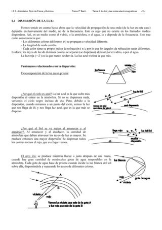I.E.S. Al-ándalus. Dpto de Física y Química. Física 2º Bach. Tema 6. La luz y las ondas electromagnéticas - 5 -
6.4 DISPERSIÓN DE LA LUZ:
Hemos tenido en cuenta hasta ahora que la velocidad de propagación de una onda (de la luz en este caso)
dependía exclusivamente del medio, no de la frecuencia. Esto es algo que no ocurre en los llamados medios
dispersivos. Así, en un medio como el vidrio, o la atmósfera, o el agua, la v depende de la frecuencia. Esto trae
como consecuencia que:
- Los diferentes colores (diferente υ ) se propagan a velocidad diferente.
- La longitud de onda cambia.
- Cada color tiene su propio índice de refracción ( n ), por lo que los ángulos de refracción serán diferentes.
Es decir, los rayos de luz de distintos colores se separan (se dispersan) al pasar por el vidrio, o por el agua.
La luz roja (> λ ) es la que menos se desvía. La luz azul-violeta la que más.
Fenómenos relacionados con la dispersión:
Descomposición de la luz en un prisma:
¿Por qué el cielo es azul? La luz azul es la que sufre más
dispersión al entrar en la atmósfera. Si no se dispersara nada,
veríamos el cielo negro incluso de día. Pero, debido a la
dispersión, cuando miramos a un punto del cielo, vemos la luz
que nos llega de él; y nos llega luz azul, que es la que más se
dispersa.
¿Por qué el Sol se ve rojizo al amanecer y al
atardecer?. Al amanecer y al atardecer, la cantidad de
atmósfera que deben atravesar los rayos de luz es mayor. Se
produce entonces una mayor dispersión. Se dispersan todos
los colores menos el rojo, que es el que vemos.
El arco iris: se produce mientras llueve o justo después de una lluvia,
cuando hay gran cantidad de minúsculas gotas de agua suspendidas en la
atmósfera. Cada gota de agua hace de prisma cuando incide la luz blanca del sol
sobre ella, dispersándola y separando los rayos de diferentes colores.
 