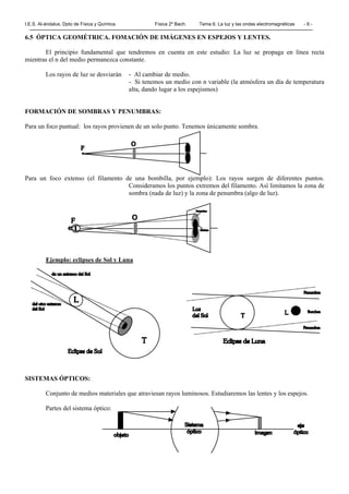 I.E.S. Al-ándalus. Dpto de Física y Química. Física 2º Bach. Tema 6. La luz y las ondas electromagnéticas - 6 -
6.5 ÓPTICA GEOMÉTRICA. FOMACIÓN DE IMÁGENES EN ESPEJOS Y LENTES.
El principio fundamental que tendremos en cuenta en este estudio: La luz se propaga en línea recta
mientras el n del medio permanezca constante.
Los rayos de luz se desviarán - Al cambiar de medio.
- Si tenemos un medio con n variable (la atmósfera un día de temperatura
alta, dando lugar a los espejismos)
FORMACIÓN DE SOMBRAS Y PENUMBRAS:
Para un foco puntual: los rayos provienen de un solo punto. Tenemos únicamente sombra.
Para un foco extenso (el filamento de una bombilla, por ejemplo): Los rayos surgen de diferentes puntos.
Consideramos los puntos extremos del filamento. Así limitamos la zona de
sombra (nada de luz) y la zona de penumbra (algo de luz).
Ejemplo: eclipses de Sol y Luna
SISTEMAS ÓPTICOS:
Conjunto de medios materiales que atraviesan rayos luminosos. Estudiaremos las lentes y los espejos.
Partes del sistema óptico:
 