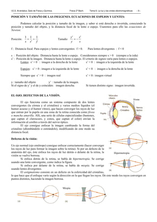 I.E.S. Al-ándalus. Dpto de Física y Química. Física 2º Bach. Tema 6. La luz y las ondas electromagnéticas - 9 -
POSICIÓN Y TAMAÑO DE LAS IMÁGENES. ECUACIONES DE ESPEJOS Y LENTES:
Podemos calcular la posición y tamaño de la imagen, y saber si está derecha o invertida, conociendo la
posición y tamaño del objeto, y la distancia focal de la lente o espejo. Usaremos para ello las ecuaciones de
Newton:
Posición:
f'ss
111
=+ Tamaño
s
's
y
'y
−=
f : Distancia focal. Para espejos y lentes convergentes: f > 0. Para lentes divergentes : f < 0
s : Posición del objeto. Distancia hasta la lente o espejo. Consideramos siempre s > 0 (siempre a la izda)
s’ : Posición de la imagen. Distancia hasta la lente o espejo. El criterio de signos varía para lentes o espejos.
Lentes: s’ > 0 : imagen a la derecha de la lente s’ < 0 : imagen a la izquierda de la lente
Espejos: s’ > 0 : imagen a la izquierda de la lente s’ < 0 : imagen a la derecha de la lente
Siempre que s’ > 0 : imagen real s’ < 0 : imagen virtual
y : tamaño del objeto y’ : tamaño de la imagen.
Si el signo de y’ y el de y coinciden: imagen derecha. Si tienen distinto signo: imagen invertida.
EL OJO. DEFECTOS DE LA VISIÓN.
El ojo funciona como un sistema compuesto de dos lentes
convergentes (la córnea y el cristalino) y varios medios líquidos (el
humor acuoso y el humor vítreo), que hacen converger los rayos de luz
que entran por la pupila en una zona de la retina conocida como fóvea
o mancha amarilla. Allí, una serie de células especializadas (bastones,
que captan el claroscuro, y conos, que captan el color) envían la
información al cerebro a través del nervio óptico.
El ojo consigue enfocar la imagen cambiando la forma del
cristalino (abombándolo o estirándolo), modificando de este modo su
distancia focal.
Defectos de la visión:
Un ojo normal (ojo emétrope) consigue enfocar correctamente (hacer converger
los rayos de luz para formar la imagen sobre la retina). Si por un defecto de la
anatomía del ojo, éste enfoca los rayos de luz detrás o delante de la retina, la
visión se vuelve borrosa.
Si enfoca detrás de la retina, se habla de hipermetropía. Se corrige
usando una lente convergente, como indica la figura.
Si enfoca por delante de la retina, se habla de miopía. Se corrige
usando lentes divergentes.
El astigmatismo consiste en un defecto en la esfericidad del cristalino,
lo que hace que el enfoque varíe según la dirección en la que llegan los rayos. De este modo los rayos convergen en
puntos distintos, haciendo la imagen borrosa.
Miopía
Hipermetropía
 