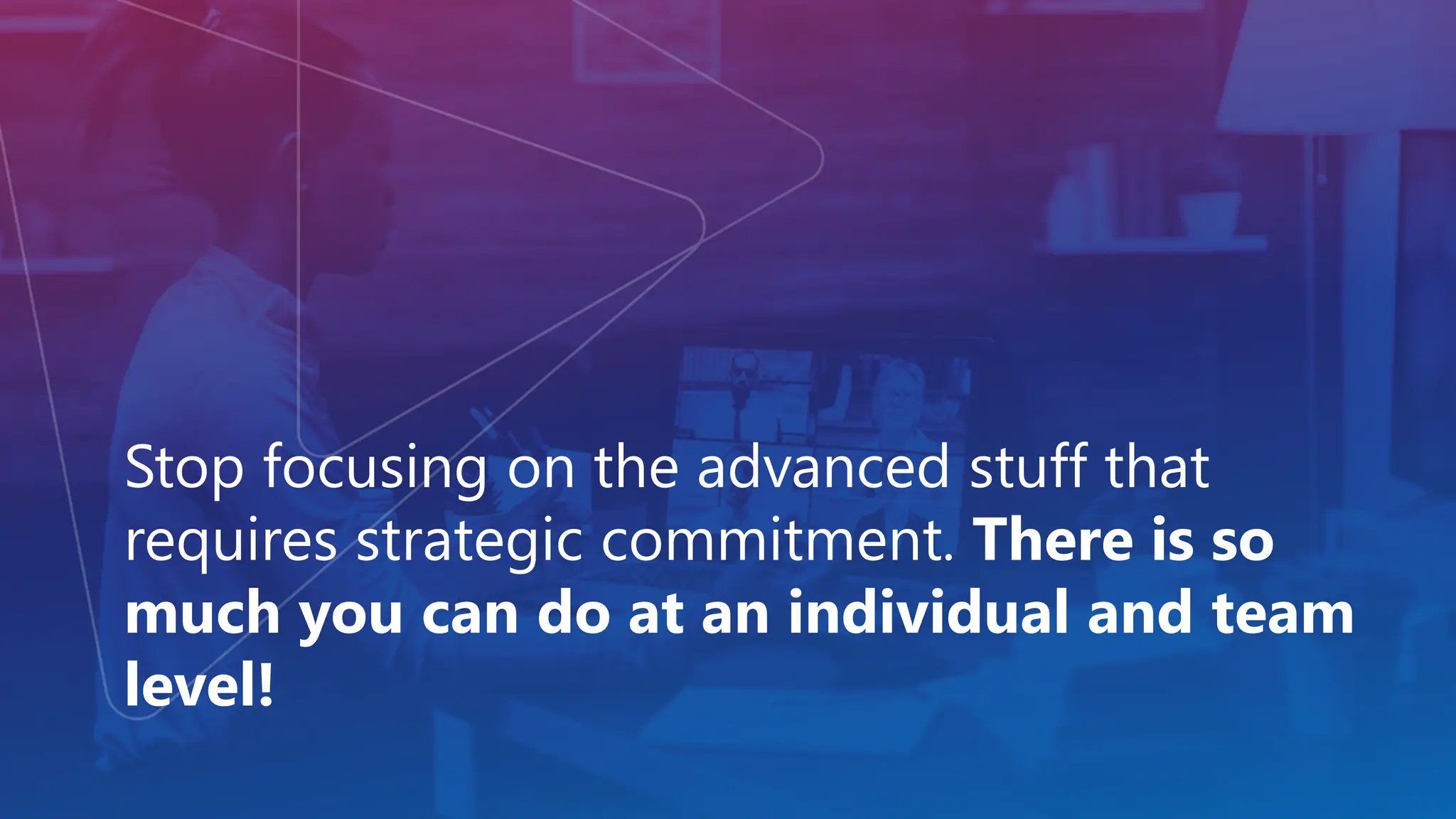 Stop focusing on the advanced stuff that
requires strategic commitment. There is so
much you can do at an individual and team
level!
 