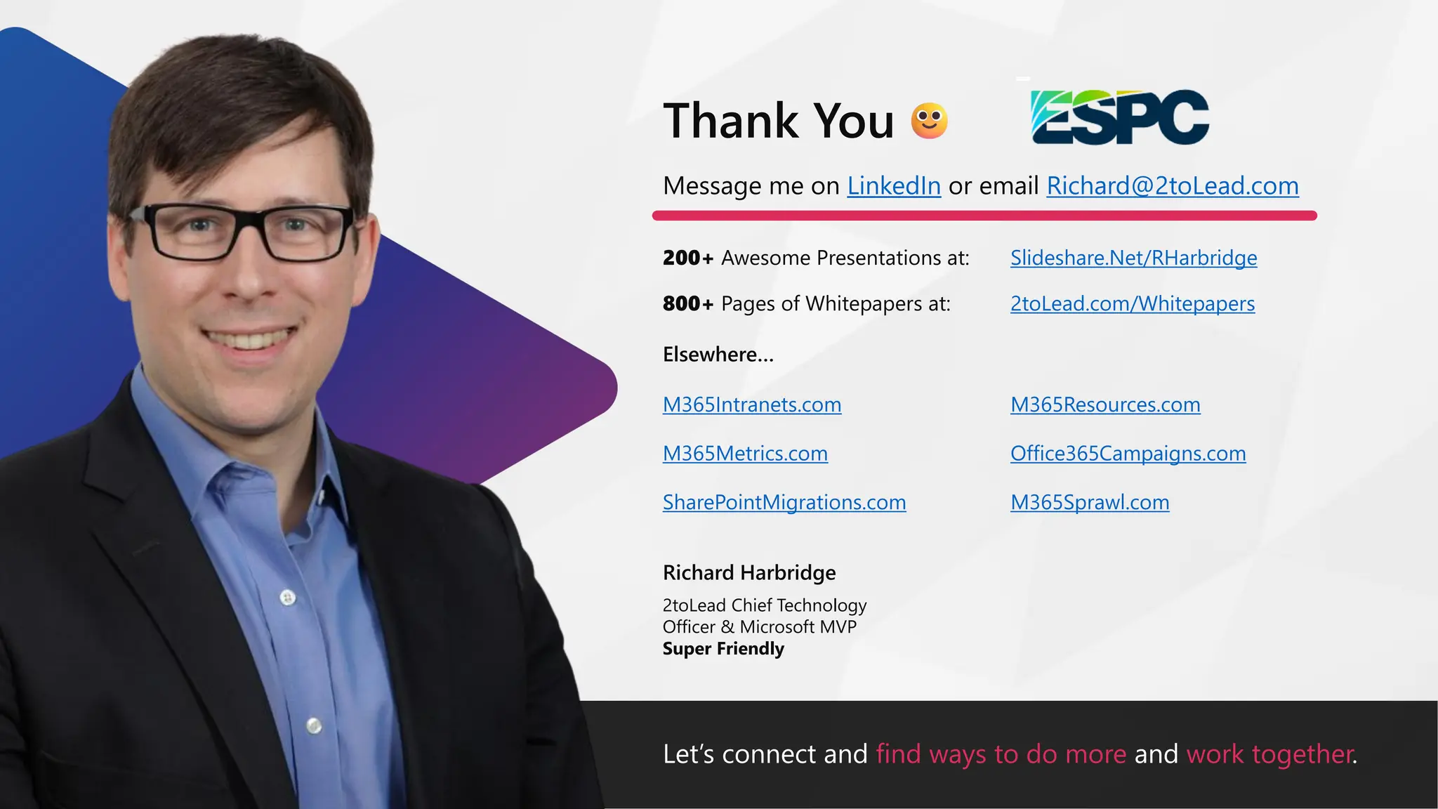 Let’s connect and find ways to do more and work together.
Message me on LinkedIn or email Richard@2toLead.com
200+ Awesome Presentations at:
Richard Harbridge
2toLead Chief Technology
Officer & Microsoft MVP
Super Friendly
Thank You
Slideshare.Net/RHarbridge
800+ Pages of Whitepapers at: 2toLead.com/Whitepapers
Elsewhere…
M365Resources.com
Office365Campaigns.com
M365Sprawl.com
M365Intranets.com
M365Metrics.com
SharePointMigrations.com
 