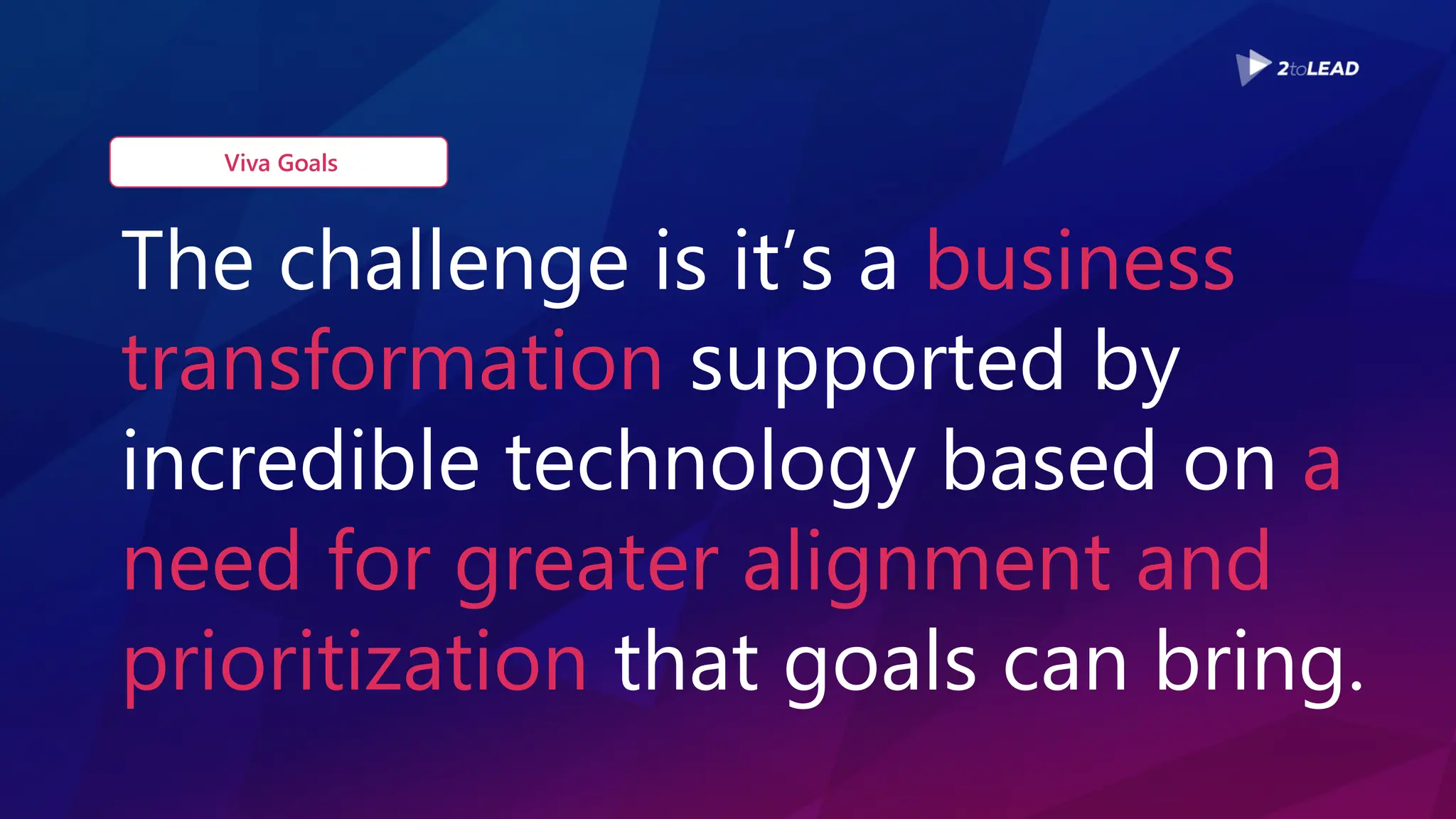 The challenge is it’s a business
transformation supported by
incredible technology based on a
need for greater alignment and
prioritization that goals can bring.
Viva Goals
 