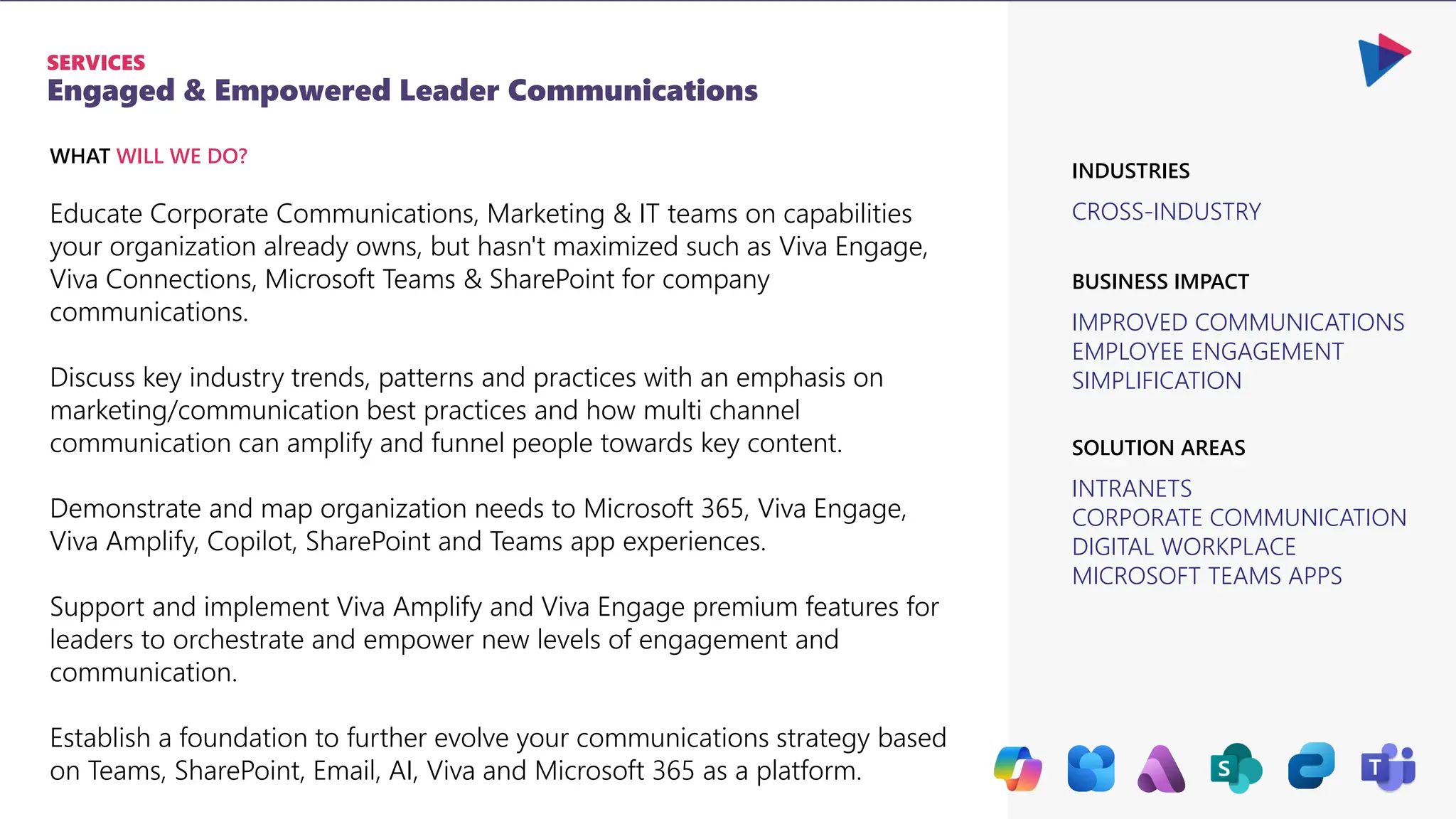 Engaged & Empowered Leader Communications
SERVICES
CROSS-INDUSTRY
IMPROVED COMMUNICATIONS
EMPLOYEE ENGAGEMENT
SIMPLIFICATION
BUSINESS IMPACT
INDUSTRIES
INTRANETS
CORPORATE COMMUNICATION
DIGITAL WORKPLACE
MICROSOFT TEAMS APPS
SOLUTION AREAS
Educate Corporate Communications, Marketing & IT teams on capabilities
your organization already owns, but hasn't maximized such as Viva Engage,
Viva Connections, Microsoft Teams & SharePoint for company
communications.
Discuss key industry trends, patterns and practices with an emphasis on
marketing/communication best practices and how multi channel
communication can amplify and funnel people towards key content.
Demonstrate and map organization needs to Microsoft 365, Viva Engage,
Viva Amplify, Copilot, SharePoint and Teams app experiences.
Support and implement Viva Amplify and Viva Engage premium features for
leaders to orchestrate and empower new levels of engagement and
communication.
Establish a foundation to further evolve your communications strategy based
on Teams, SharePoint, Email, AI, Viva and Microsoft 365 as a platform.
WHAT WILL WE DO?
 