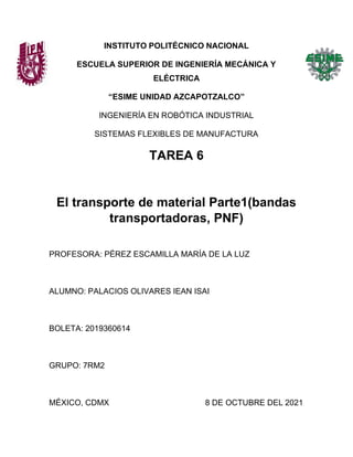INSTITUTO POLITÉCNICO NACIONAL
ESCUELA SUPERIOR DE INGENIERÍA MECÁNICA Y
ELÉCTRICA
“ESIME UNIDAD AZCAPOTZALCO”
INGENIERÍA EN ROBÓTICA INDUSTRIAL
SISTEMAS FLEXIBLES DE MANUFACTURA
TAREA 6
El transporte de material Parte1(bandas
transportadoras, PNF)
PROFESORA: PÉREZ ESCAMILLA MARÍA DE LA LUZ
ALUMNO: PALACIOS OLIVARES IEAN ISAI
BOLETA: 2019360614
GRUPO: 7RM2
MÉXICO, CDMX 8 DE OCTUBRE DEL 2021
 