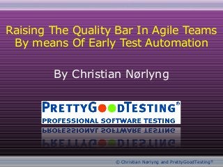 EuroSTAR 2011 : T6 : Raising The Quality Bar In Agile Teams By Means Of Early Test Automation
© Christian Nørlyng and PrettyGoodTesting®
By Christian Nørlyng
Raising The Quality Bar In Agile Teams
By means Of Early Test Automation
1
 