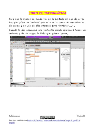 LIBRO DE INFORMÁTICA
Para que la imagen se pueda ver en la portada sin que de error
hay que pulsar en “archivo” que esta en la barra de herramientas
de arriba y en una de olas opciones pone “importar...” .

Cuando le das aparecerá una ventanilla donde aparecerá todos los
archivos y de ahí coges la foto que quieras poner.




Rebeca santos                                                                       Página 10

Este obra está bajo una licencia de Creative Commons Reconocimiento-Compartir Igual 3.0
España.
 