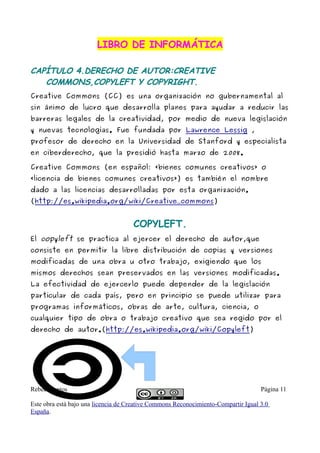 LIBRO DE INFORMÁTICA

CAPÍTULO 4.DERECHO DE AUTOR:CREATIVE
   COMMONS,COPYLEFT Y COPYRIGHT.
Creative Commons (CC) es una organización no gubernamental al
sin ánimo de lucro que desarrolla planes para ayudar a reducir las
barreras legales de la creatividad, por medio de nueva legislación
y nuevas tecnologías. Fue fundada por Lawrence Lessig ,
profesor de derecho en la Universidad de Stanford y especialista
en ciberderecho, que la presidió hasta marzo de 2008.

Creative Commons (en español: «bienes comunes creativos» o
«licencia de bienes comunes creativos») es también el nombre
dado a las licencias desarrolladas por esta organización.
(http://es.wikipedia.org/wiki/Creative_commons)


                                     COPYLEFT.
El copyleft se practica al ejercer el derecho de autor,que
consiste en permitir la libre distribución de copias y versiones
modificadas de una obra u otro trabajo, exigiendo que los
mismos derechos sean preservados en las versiones modificadas.
La efectividad de ejercerlo puede depender de la legislación
particular de cada país, pero en principio se puede utilizar para
programas informáticos, obras de arte, cultura, ciencia, o
cualquier tipo de obra o trabajo creativo que sea regido por el
derecho de autor.(http://es.wikipedia.org/wiki/Copyleft)




Rebeca santos                                                                       Página 11

Este obra está bajo una licencia de Creative Commons Reconocimiento-Compartir Igual 3.0
España.
 