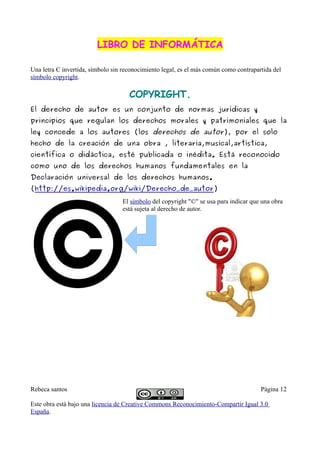 LIBRO DE INFORMÁTICA

Una letra C invertida, símbolo sin reconocimiento legal, es el más común como contrapartida del
símbolo copyright.

                                     COPYRIGHT.
El derecho de autor es un conjunto de normas jurídicas y
principios que regulan los derechos morales y patrimoniales que la
ley concede a los autores (los derechos de autor), por el solo
hecho de la creación de una obra , literaria,musical,artística,
científica o didáctica, esté publicada o inédita. Está reconocido
como uno de los derechos humanos fundamentales en la
Declaración universal de los derechos humanos.
(http://es.wikipedia.org/wiki/Derecho_de_autor)
                                  El símbolo del copyright "©" se usa para indicar que una obra
                                  está sujeta al derecho de autor.




Rebeca santos                                                                          Página 12

Este obra está bajo una licencia de Creative Commons Reconocimiento-Compartir Igual 3.0
España.
 