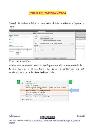 LIBRO DE INFORMÁTICA


Cuando le pulsas saldrá un ventanilla donde puedes configurar el
índice.




Y le das a aceptar.

Saldrá una ventanilla para la configuración del índice.Cuando lo
tengas pues en la página tienes que pulsar el botón derecho del
ratón y darle a “actualizar índice/tabla”.




Rebeca santos                                                                       Página 14

Este obra está bajo una licencia de Creative Commons Reconocimiento-Compartir Igual 3.0
España.
 