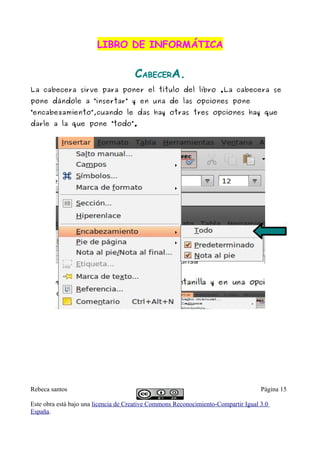 LIBRO DE INFORMÁTICA


                                      CABECERA.
La cabecera sirve para poner el título del libro .La cabecera se
pone dándole a “insertar” y en una de las opciones pone
“encabezamiento”,cuando le das hay otras tres opciones hay que
darle a la que pone “todo”.




Rebeca santos                                                                       Página 15

Este obra está bajo una licencia de Creative Commons Reconocimiento-Compartir Igual 3.0
España.
 
