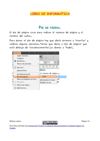 LIBRO DE INFORMÁTICA



                                  PIE    DE PÁGINA.
El pie de página sirve para indicar el número de página y el
nombre del autor.

Para poner el pie de página hay que darle primero a “insertar” y
saldrán algunas opciones.Tienes que darle a “pie de página” que
está debajo de “encabezamiento”.Le damos a “todo”.




Rebeca santos                                                                       Página 16

Este obra está bajo una licencia de Creative Commons Reconocimiento-Compartir Igual 3.0
España.
 