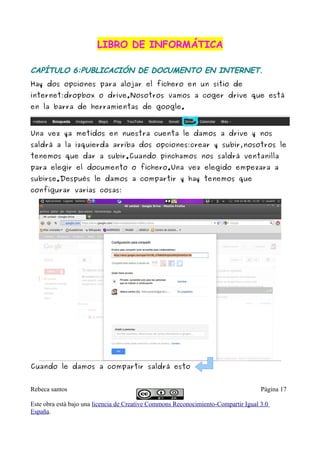 LIBRO DE INFORMÁTICA

CAPÍTULO 6:PUBLICACIÓN DE DOCUMENTO EN INTERNET.
Hay dos opciones para alojar el fichero en un sitio de
internet:dropbox o drive.Nosotros vamos a coger drive que está
en la barra de herramientas de google.



Una vez ya metidos en nuestra cuenta le damos a drive y nos
saldrá a la izquierda arriba dos opciones:crear y subir,nosotros le
tenemos que dar a subir.Cuando pinchamos nos saldrá ventanilla
para elegir el documento o fichero.Una vez elegido empezara a
subirse.Después le damos a compartir y hay tenemos que
configurar varias cosas:




Cuando le damos a compartir saldrá esto


Rebeca santos                                                                       Página 17

Este obra está bajo una licencia de Creative Commons Reconocimiento-Compartir Igual 3.0
España.
 