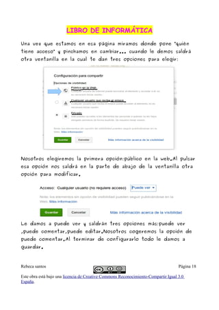 LIBRO DE INFORMÁTICA
Una vez que estamos en esa página miramos donde pone “quién
tiene acceso” y pinchamos en cambiar... cuando le demos saldrá
otra ventanilla en la cual te dan tres opciones para elegir:




Nosotros elegiremos la primera opción:público en la web.Al pulsar
esa opción nos saldrá en la parte de abajo de la ventanilla otra
opción para modificar.




Le damos a puede ver y saldrán tres opciones más:puede ver
,puede comentar,puede editar.Nosotros cogeremos la opción de
puede comentar.Al terminar de configurarlo todo le damos a
guardar.



Rebeca santos                                                                       Página 18

Este obra está bajo una licencia de Creative Commons Reconocimiento-Compartir Igual 3.0
España.
 