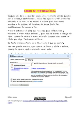 LIBRO DE INFORMÁTICA
Después de darle a guardar saldrá otra ventanilla donde puedes
ver el enlace,a continuación , verás los ajustes y por último las
personas a las que tu les envías el enlace para que pueda
acceder a tu página. Al terminar de hacer todas las
modificaciones le damos a fin.

Primero entramos al blog que tenemos para informática y
pulsamos a crear nueva entrada , para eso le damos al dibujo del
lápiz. Cuando le demos a nueva entrada tenemos que poner un
título que diga “Publicando mi libro”.

De texto ponemos:”este es el libro espero que os guste”.

Una vez puesto eso hay que señalar “el libro” y darle a enlace.
Cuando le demos saldrá ventanilla como esta:




Rebeca santos                                                                       Página 19

Este obra está bajo una licencia de Creative Commons Reconocimiento-Compartir Igual 3.0
España.
 