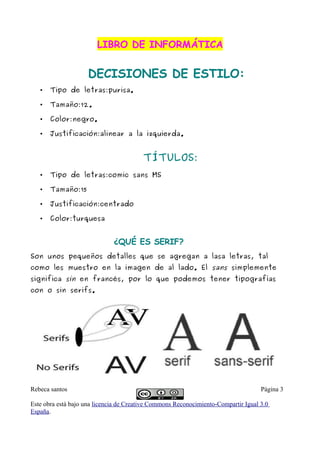 LIBRO DE INFORMÁTICA


                     DECISIONES DE ESTILO:
   •   Tipo de letras:purisa.

   •   Tamaño:12.

   •   Color:negro.

   •   Justificación:alinear a la izquierda.


                                         TÍTULOS:
   •   Tipo de letras:comic sans MS

   •   Tamaño:15

   •   Justificación:centrado

   •   Color:turquesa


                              ¿QUÉ ES SERIF?
Son unos pequeños detalles que se agregan a lasa letras, tal
como les muestro en la imagen de al lado. El sans simplemente
significa sin en francés, por lo que podemos tener tipografías
con o sin serifs.




Rebeca santos                                                                       Página 3

Este obra está bajo una licencia de Creative Commons Reconocimiento-Compartir Igual 3.0
España.
 