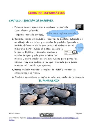 LIBRO DE INFORMÁTICA

CAPÍTULO 1.EDICIÓN DE IMÁGENES.

   1. Primero hemos aprendido a capturar la pantalla
       (pantallazo) pulsando
                                               Botón para capturar pantalla
        imprimir pantalla (prtsc).

   2. También hemos aprendido a recortar la pantalla pulsando en
       un dibujo de un cuter y a escalar la pantalla (ponerla a
       medida diferente de la que venia).Al meterte en el
                                                                                   La cadena
       programa GIMP ,pulsas el botón derecho y
       le das a IMAGEN , después, pinchas a
       escalar imagen y sale para cambiar los
       píxeles , entre medio de los dos huecos para poner los
       números hay una cadena y hay que pincharla para poder
       ponerlo del tamaño que quieras.

   3. Hemos estado mirando la página de GIMP y viendo las
       aplicaciones que tiene.

   4. También aprendimos a capturar solo una parte de la imagen.
                                     EL PANTALLAZO:




Rebeca santos                                                                       Página 4

Este obra está bajo una licencia de Creative Commons Reconocimiento-Compartir Igual 3.0
España.
 