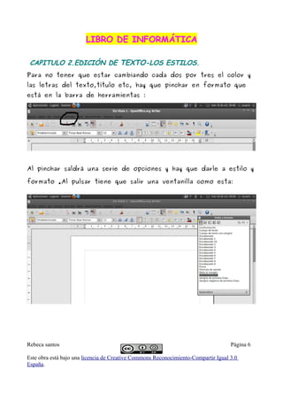 LIBRO DE INFORMÁTICA

 CAPITULO 2.EDICIÓN DE TEXTO-LOS ESTILOS.
Para no tener que estar cambiando cada dos por tres el color y
las letras del texto,título etc, hay que pinchar en formato que
está en la barra de herramientas :




Al pinchar saldrá una serie de opciones y hay que darle a estilo y

formato .Al pulsar tiene que salir una ventanilla como esta:




Rebeca santos                                                                       Página 6

Este obra está bajo una licencia de Creative Commons Reconocimiento-Compartir Igual 3.0
España.
 