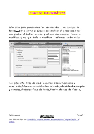LIBRO DE INFORMÁTICA



Esto sirve para personalizar los encabezados , los cuerpos de
textos...por ejemplo si quieres personalizar el encabezado hay
que pinchar el botón derecho y saldrán dos opciones (nuevo y
modificar)y hay que darle a modificar , entonces saldrá esto:




Hay diferente tipos de modificaciones: posición,esquema y
numeración,tabuladores,iniciales,fondo,borde,administrador,sangrías
y espacios,alineación,flujo de texto,fuente,efectos de fuente.




Rebeca santos                                                                       Página 7

Este obra está bajo una licencia de Creative Commons Reconocimiento-Compartir Igual 3.0
España.
 