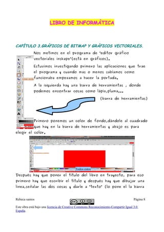 LIBRO DE INFORMÁTICA



CAPÍTULO 3.GRÁFICOS DE BITMAP Y GRÁFICOS VECTORIALES.
            Nos metimos en el programa de “editor gráfico
            vectoriales inskape”(está en gráficos).

            Estuvimos investigando primero las aplicaciones que trae
            el programa y cuando mas o menos sabíamos como
            funcionaba empezamos a hacer la portada.

            A la izquierda hay una barra de herramientas , donde
            podemos encontrar cosas como lápiz,pluma...

                                                            (barra de herramientas)




            Primero ponemos un color de fondo,dándole al cuadrado
            que hay en la barra de herramientas y abajo es para
elegir el color.




                                          Todos estos
Después hay que poner el título del libro en trayecto, para eso
primero hay que escribir el título y después hay que dibujar una
linea,señalar las dos cosas y darle a “texto” (lo pone el la barra


Rebeca santos                                                                       Página 8

Este obra está bajo una licencia de Creative Commons Reconocimiento-Compartir Igual 3.0
España.
 